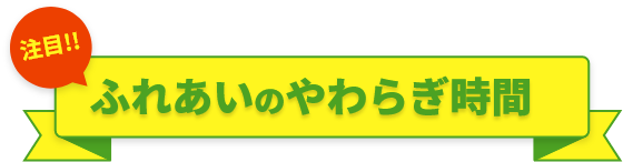 注目!!ふれあいのやわらぎ時間