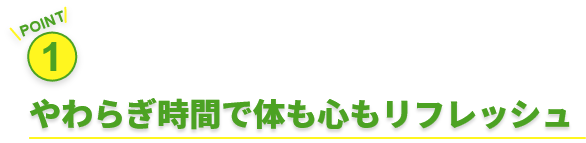 POINT 1 やわらぎ時間で体も心もリフレッシュ